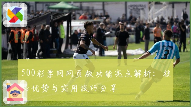 500彩票网网页版功能亮点解析：核心优势与实用技巧分享