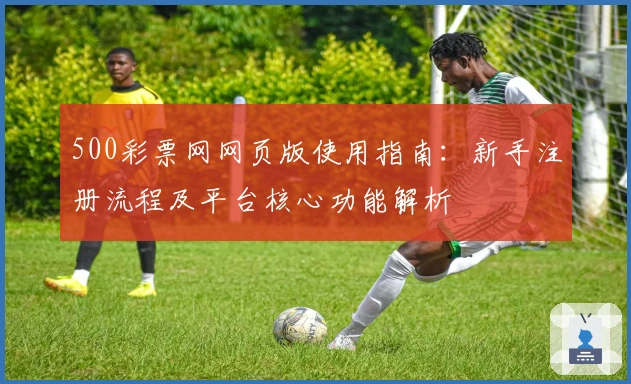 500彩票网网页版使用指南：新手注册流程及平台核心功能解析