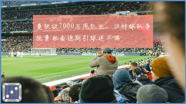 曼联欲7000万甩队长，沙特球队争抢费尔南德斯引球迷不满