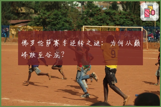 佛罗伦萨赛季逆转之谜：为何从巅峰跌至谷底？