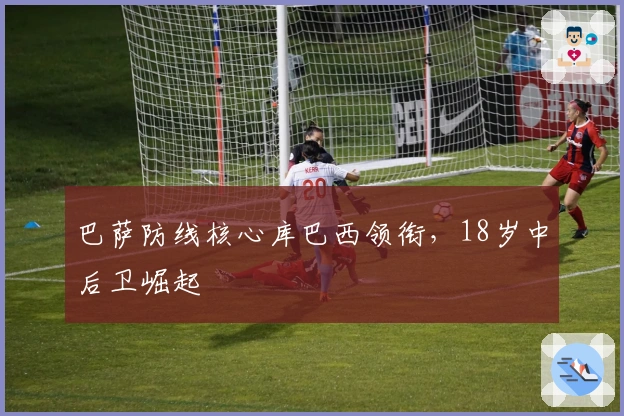 巴萨防线核心库巴西领衔，18岁中后卫崛起