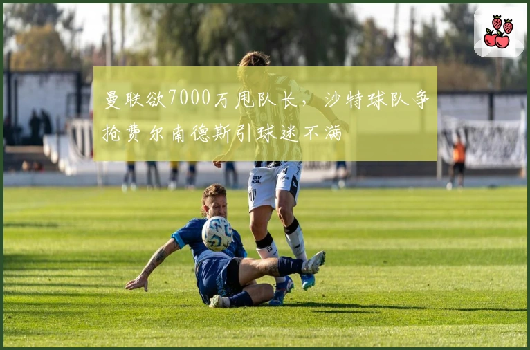 曼联欲7000万甩队长，沙特球队争抢费尔南德斯引球迷不满