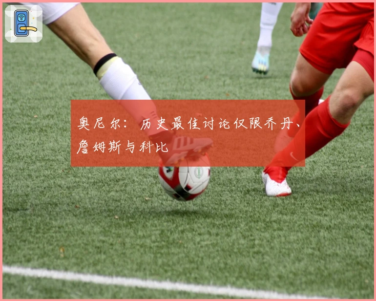 奥尼尔：历史最佳讨论仅限乔丹、詹姆斯与科比