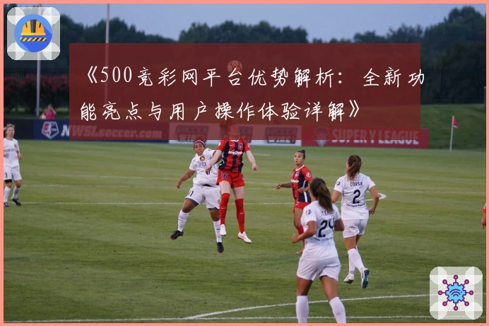 《500竞彩网平台优势解析：全新功能亮点与用户操作体验详解》