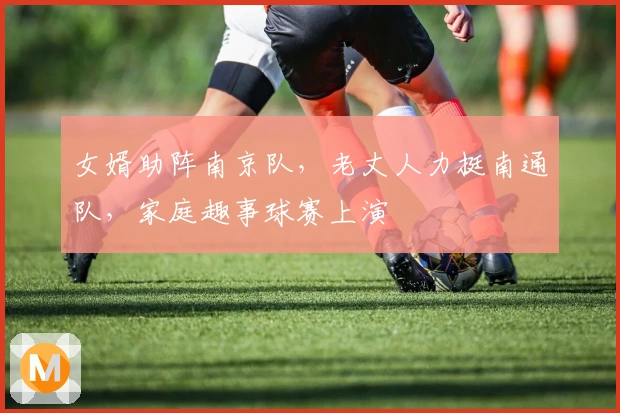 女婿助阵南京队，老丈人力挺南通队，家庭趣事球赛上演
