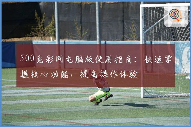 500竞彩网电脑版使用指南:快速掌握核心功能,提高操作体验