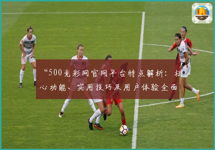 “500竞彩网官网平台特点解析:核心功能、实用技巧及用户体验全面解读”