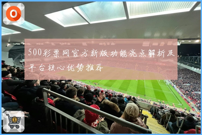 500彩票网官方新版功能亮点解析及平台核心优势推荐